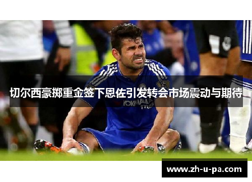 切尔西豪掷重金签下恩佐引发转会市场震动与期待