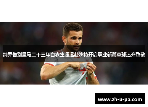 纳乔告别皇马二十三年白衣生涯远赴沙特开启职业新篇章球迷齐致敬