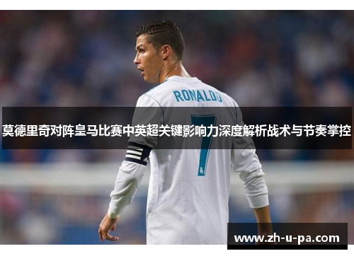 莫德里奇对阵皇马比赛中英超关键影响力深度解析战术与节奏掌控