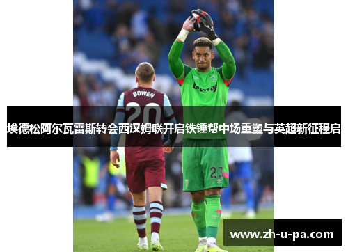 埃德松阿尔瓦雷斯转会西汉姆联开启铁锤帮中场重塑与英超新征程启 埃德松阿尔瓦雷斯转会西汉姆联开启铁锤帮中场重塑与英超新征程启