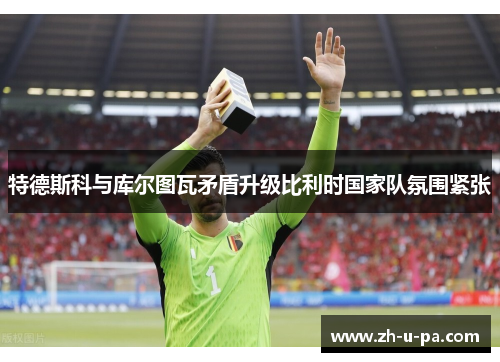 特德斯科与库尔图瓦矛盾升级比利时国家队氛围紧张