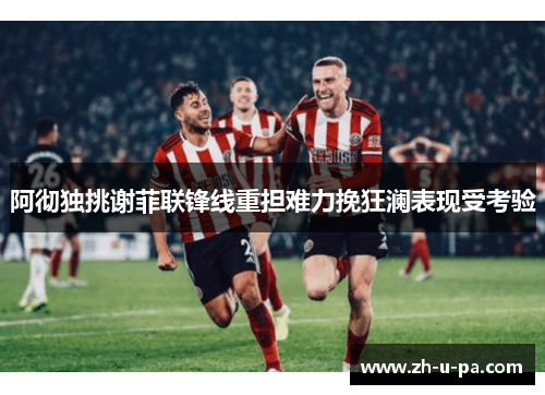 阿彻独挑谢菲联锋线重担难力挽狂澜表现受考验