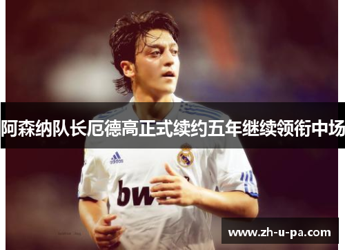 阿森纳队长厄德高正式续约五年继续领衔中场