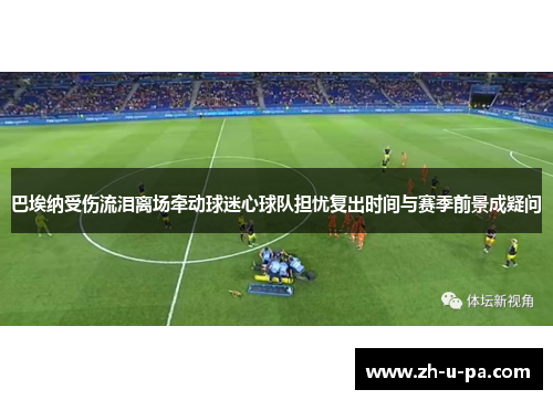 巴埃纳受伤流泪离场牵动球迷心球队担忧复出时间与赛季前景成疑问