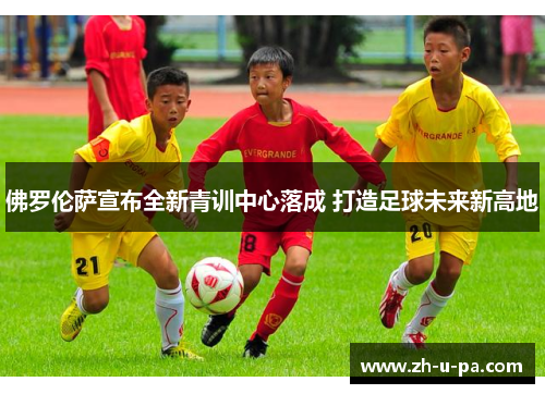 佛罗伦萨宣布全新青训中心落成 打造足球未来新高地 佛罗伦萨宣布全新青训中心落成 打造足球未来新高地