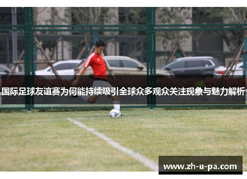国际足球友谊赛为何能持续吸引全球众多观众关注现象与魅力解析 国际足球友谊赛为何能持续吸引全球众多观众关注现象与魅力解析