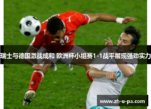 瑞士与德国激战成和 欧洲杯小组赛1-1战平展现强劲实力 瑞士与德国激战成和 欧洲杯小组赛1-1战平展现强劲实力