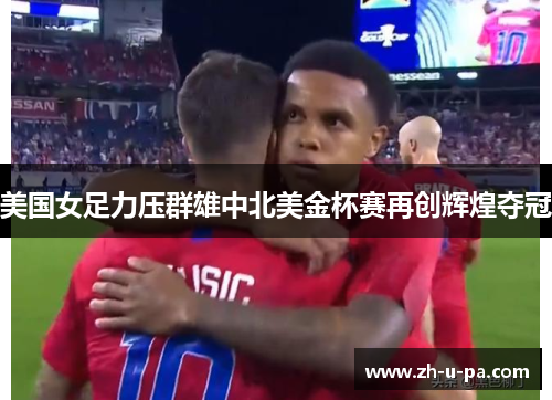美国女足力压群雄中北美金杯赛再创辉煌夺冠 美国女足力压群雄中北美金杯赛再创辉煌夺冠